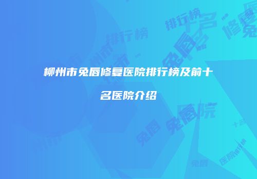 柳州市兔唇修复医院排行榜及前十名医院介绍