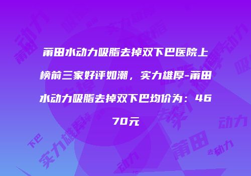 莆田水动力吸脂去掉双下巴医院上榜前三家好评如潮，实力雄厚-莆田水动力吸脂去掉双下巴均价为：4670元