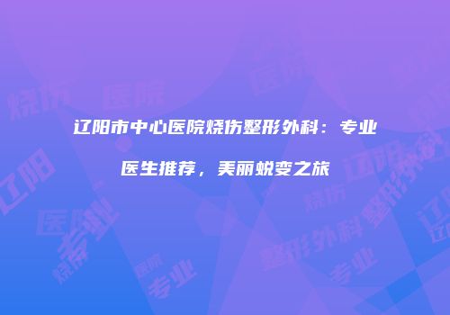 辽阳市中心医院烧伤整形外科：专业医生推荐，美丽蜕变之旅
