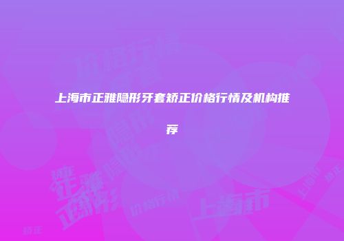 上海市正雅隐形牙套矫正价格行情及机构推荐