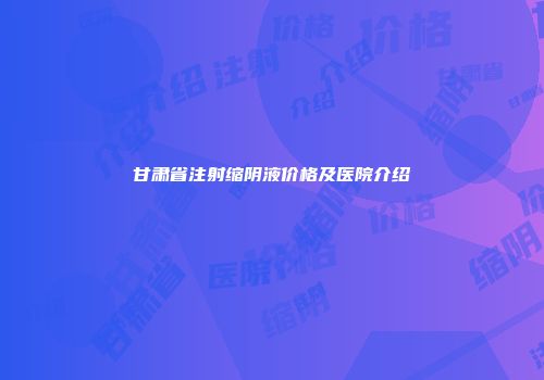 甘肃省注射缩阴液价格及医院介绍