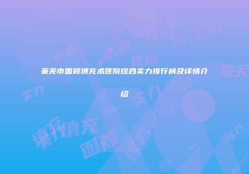 莱芜市面颊填充术医院综合实力排行榜及详情介绍