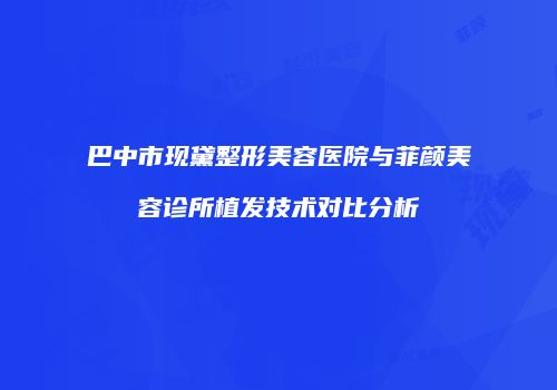 巴中市现黛整形美容医院与菲颜美容诊所植发技术对比分析