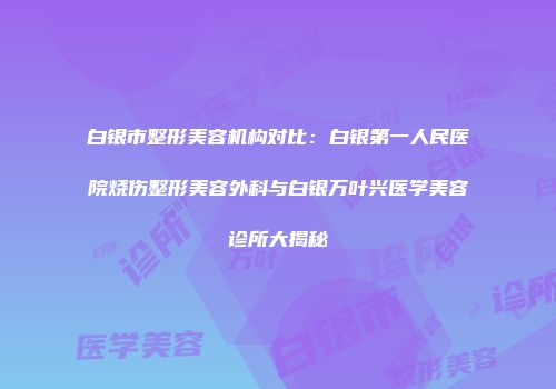 白银市整形美容机构对比：白银第一人民医院烧伤整形美容外科与白银万叶兴医学美容诊所大揭秘