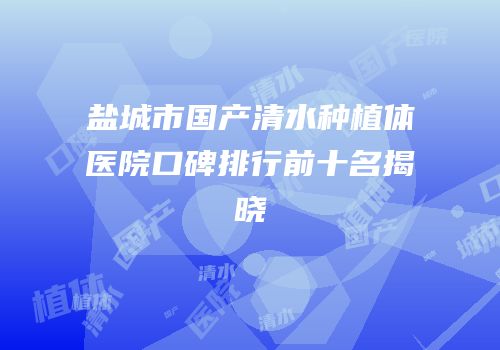 盐城市国产清水种植体医院口碑排行前十名揭晓