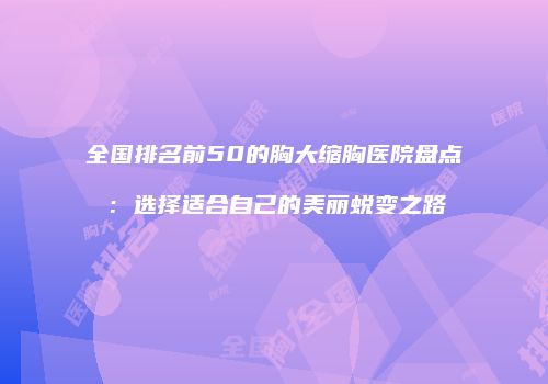 全国排名前50的胸大缩胸医院盘点：选择适合自己的美丽蜕变之路