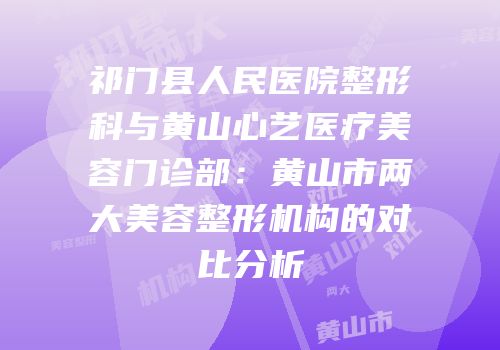 祁门县人民医院整形科与黄山心艺医疗美容门诊部：黄山市两大美容整形机构的对比分析
