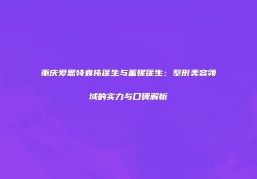 重庆爱思特袁伟医生与董妮医生：整形美容领域的实力与口碑解析
