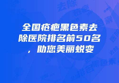 全国疮疤黑色素去除医院排名前50名，助您美丽蜕变