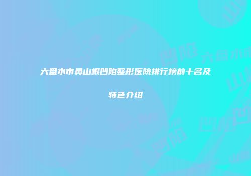 六盘水市鼻山根凹陷整形医院排行榜前十名及特色介绍