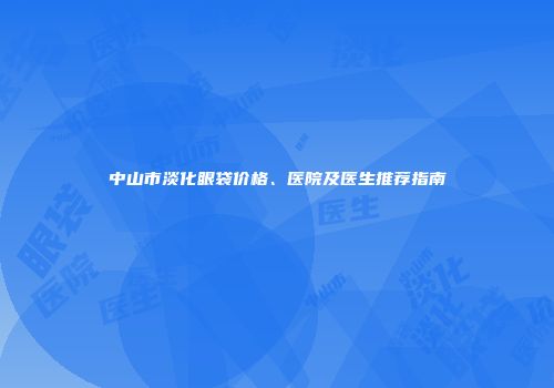 中山市淡化眼袋价格、医院及医生推荐指南