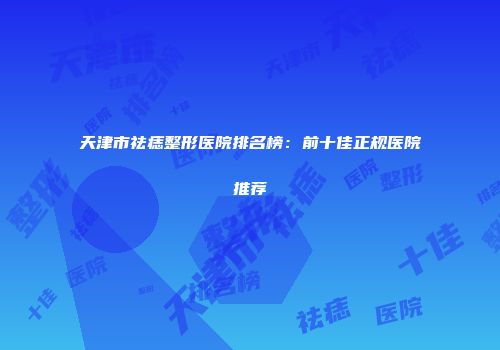 天津市祛痣整形医院排名榜：前十佳正规医院推荐