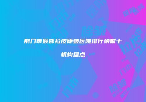 荆门市颞部拉皮除皱医院排行榜前十机构盘点