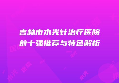吉林市水光针治疗医院前十强推荐与特色解析