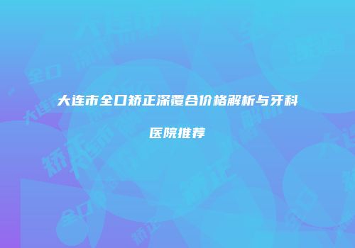 大连市全口矫正深覆合价格解析与牙科医院推荐