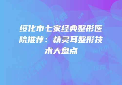 绥化市七家经典整形医院推荐：精灵耳整形技术大盘点