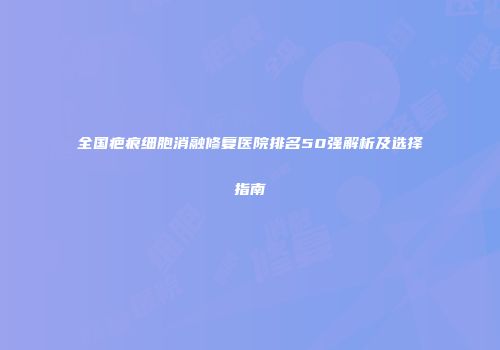 全国疤痕细胞消融修复医院排名50强解析及选择指南