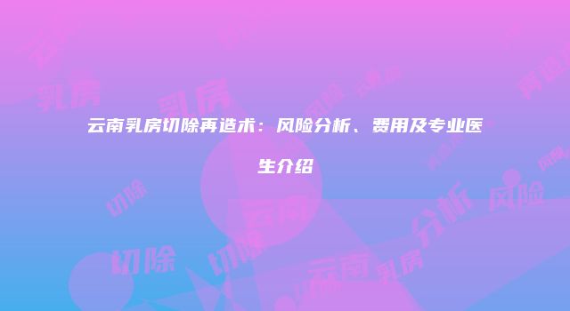 云南乳房切除再造术：风险分析、费用及专业医生介绍