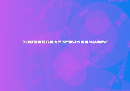 长沙精雕美睫双眼皮手术费用及效果维持时间解析