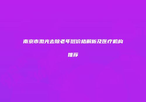 南京市激光去除老年斑价格解析及医疗机构推荐