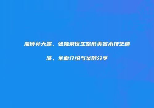 淄博孙天露、张桂荣医生整形美容术技艺精湛，全面介绍与案例分享