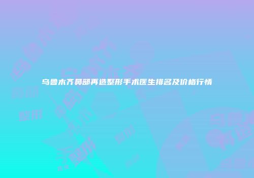 乌鲁木齐鼻部再造整形手术医生排名及价格行情