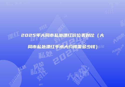 2025年大同市私处漂红价位表对比（大同市私处漂红手术大约得需多少钱）