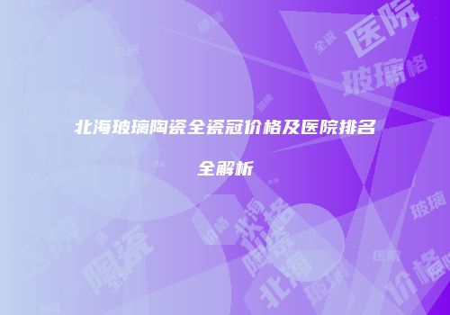 北海玻璃陶瓷全瓷冠价格及医院排名全解析