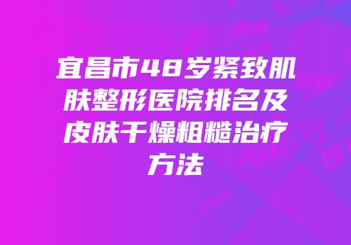 宜昌市48岁紧致肌肤整形医院排名及皮肤干燥粗糙治疗方法