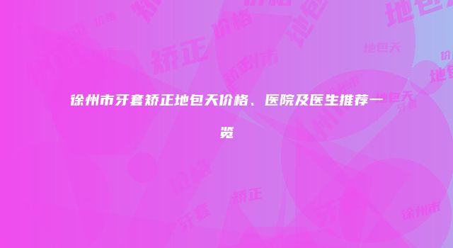 徐州市牙套矫正地包天价格、医院及医生推荐一览