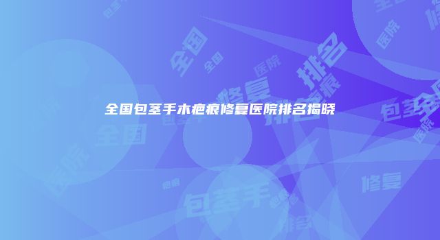 全国包茎手木疤痕修复医院排名揭晓