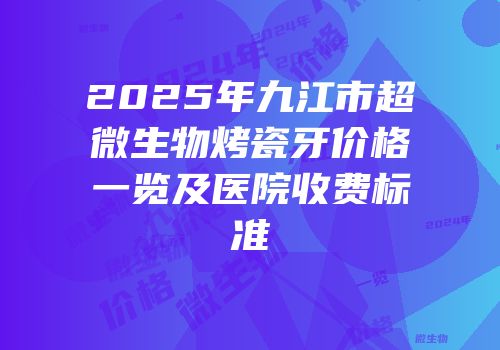 2025年九江市超微生物烤瓷牙价格一览及医院收费标准