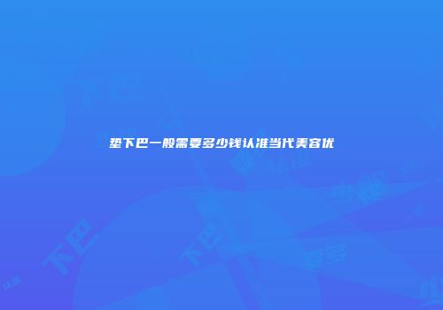 垫下巴一般需要多少钱认准当代美容优