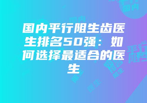 国内平行阻生齿医生排名50强：如何选择最适合的医生