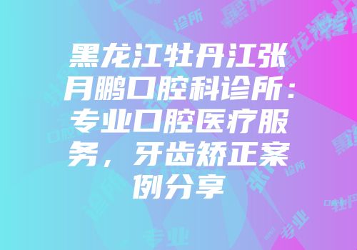 黑龙江牡丹江张月鹏口腔科诊所：专业口腔医疗服务，牙齿矫正案例分享