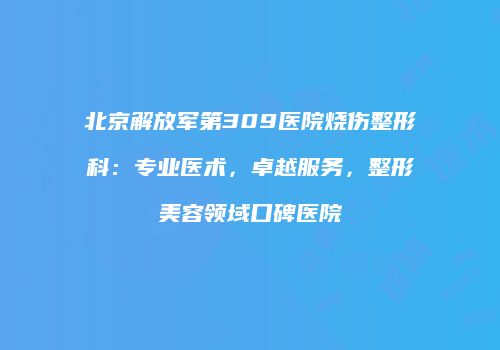 北京解放军第309医院烧伤整形科：专业医术，卓越服务，整形美容领域口碑医院