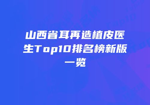 山西省耳再造植皮医生Top10排名榜新版一览