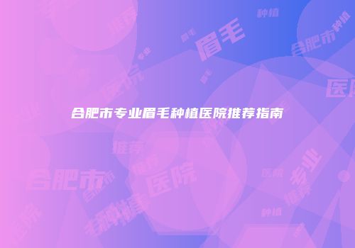 合肥市专业眉毛种植医院推荐指南