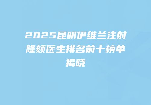 2025昆明伊维兰注射隆颏医生排名前十榜单揭晓