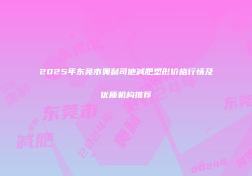 2025年东莞市奥利司他减肥塑形价格行情及优质机构推荐