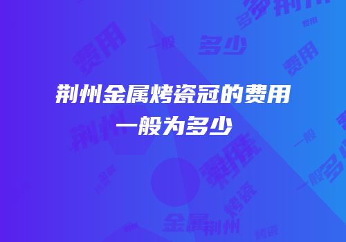 荆州金属烤瓷冠的费用一般为多少