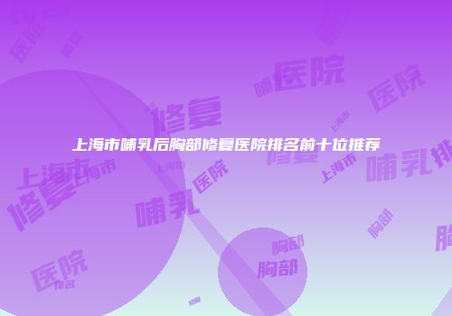 上海市哺乳后胸部修复医院排名前十位推荐