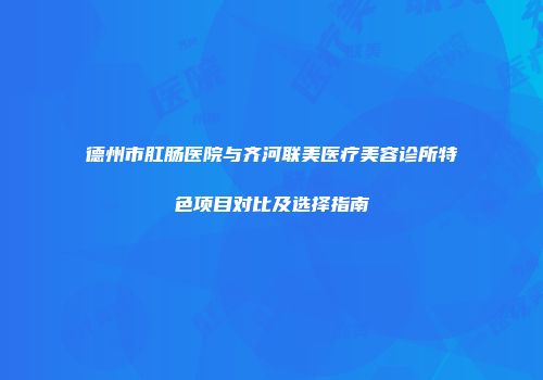 德州市肛肠医院与齐河联美医疗美容诊所特色项目对比及选择指南
