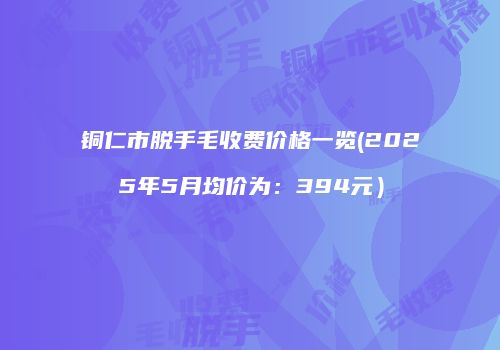 铜仁市脱手毛收费价格一览(2025年5月均价为：394元）