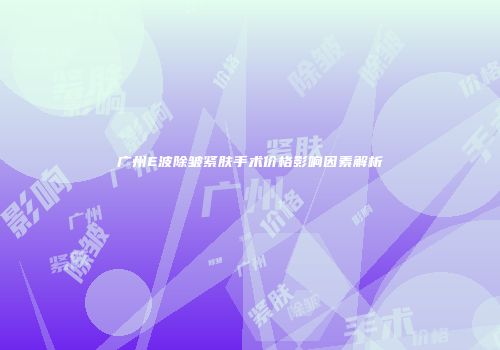 广州E波除皱紧肤手术价格影响因素解析