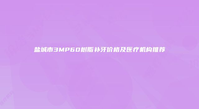盐城市3MP60树脂补牙价格及医疗机构推荐