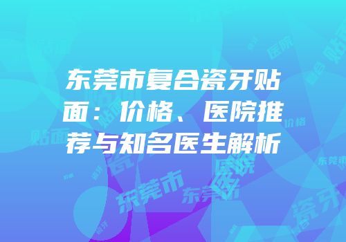 东莞市复合瓷牙贴面：价格、医院推荐与知名医生解析