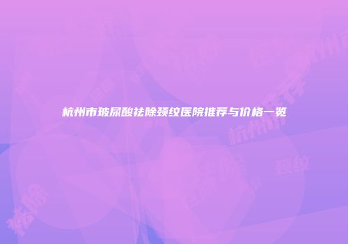杭州市玻尿酸祛除颈纹医院推荐与价格一览