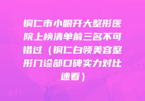 铜仁市小眼开大整形医院上榜清单前三名不可错过（铜仁白领美容整形门诊部口碑实力对比速看）