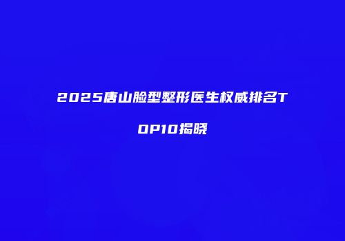 2025唐山脸型整形医生权威排名TOP10揭晓